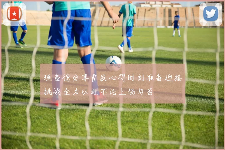 理查德分享首发心得时刻准备迎接挑战全力以赴不论上场与否