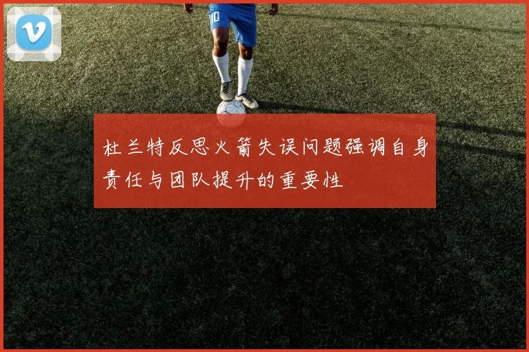 杜兰特反思火箭失误问题强调自身责任与团队提升的重要性