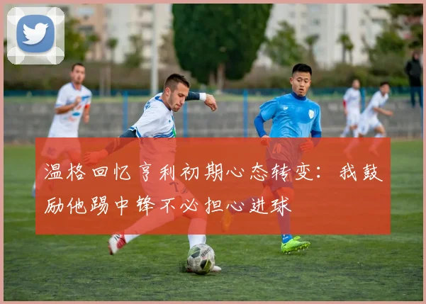温格回忆亨利初期心态转变：我鼓励他踢中锋不必担心进球