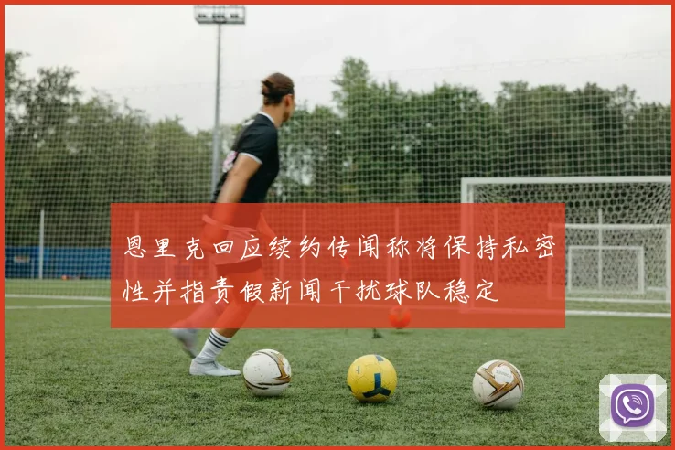 恩里克回应续约传闻称将保持私密性并指责假新闻干扰球队稳定