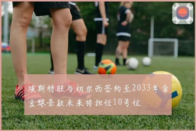 埃斯特旺与切尔西签约至2033年含金球条款未来将担任10号位
