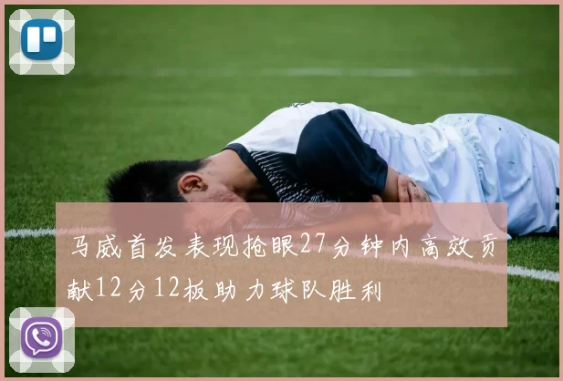 马威首发表现抢眼27分钟内高效贡献12分12板助力球队胜利