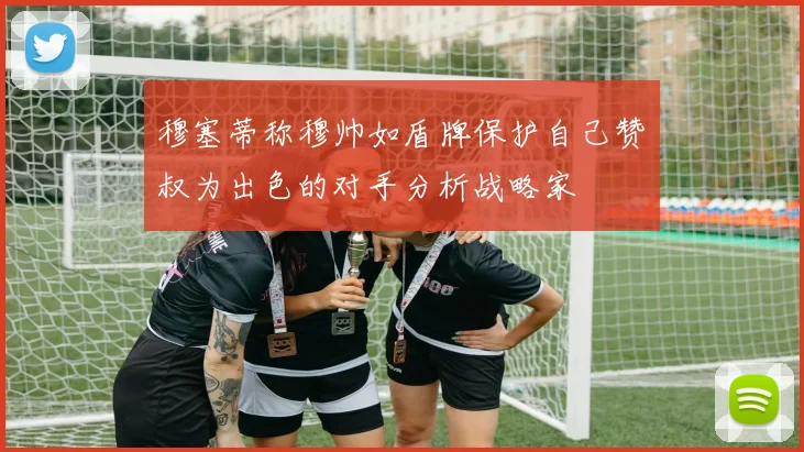 穆塞蒂称穆帅如盾牌保护自己赞囧叔为出色的对手分析战略家
