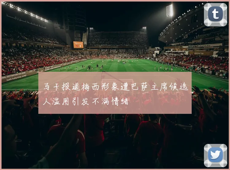 马卡报道梅西形象遭巴萨主席候选人滥用引发不满情绪