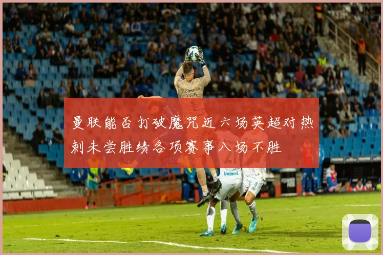 曼联能否打破魔咒近六场英超对热刺未尝胜绩各项赛事八场不胜