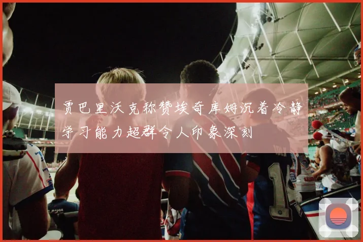 贾巴里沃克称赞埃奇库姆沉着冷静学习能力超群令人印象深刻