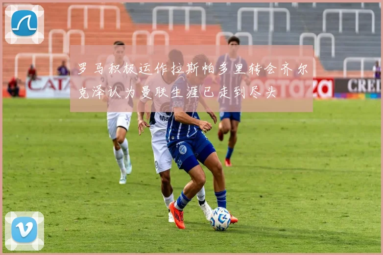 罗马积极运作拉斯帕多里转会齐尔克泽认为曼联生涯已走到尽头