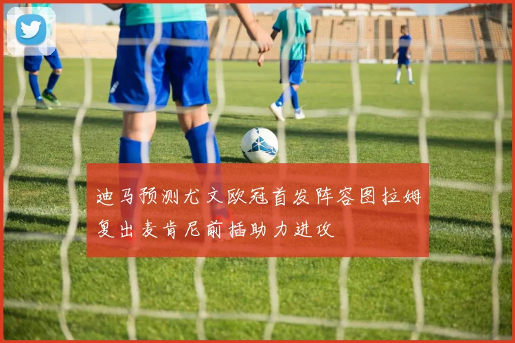迪马预测尤文欧冠首发阵容图拉姆复出麦肯尼前插助力进攻