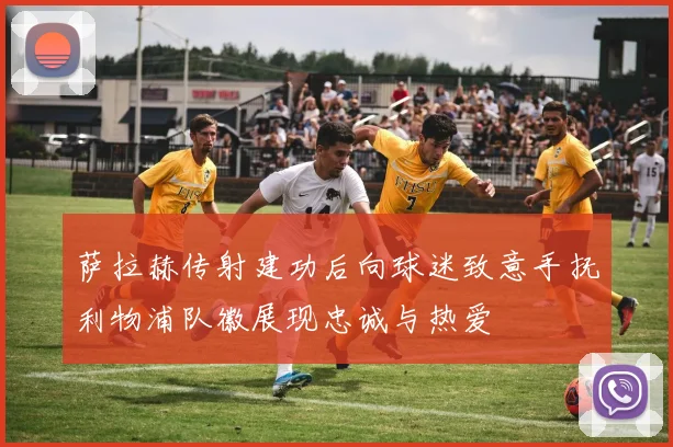 萨拉赫传射建功后向球迷致意手抚利物浦队徽展现忠诚与热爱