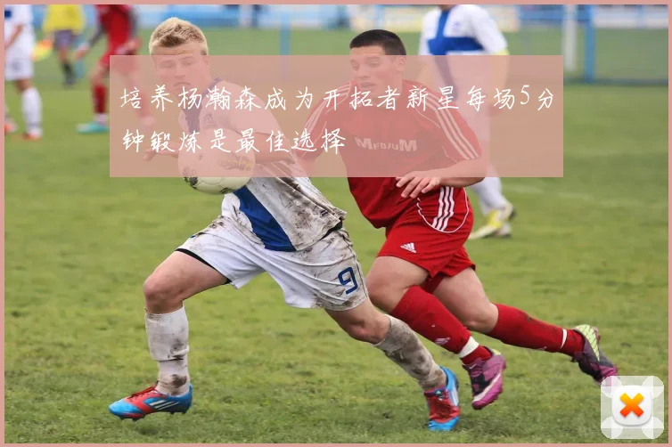 培养杨瀚森成为开拓者新星每场5分钟锻炼是最佳选择
