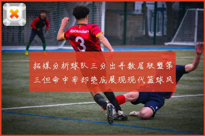 拓媒分析球队三分出手数居联盟第三但命中率却垫底展现现代篮球风格