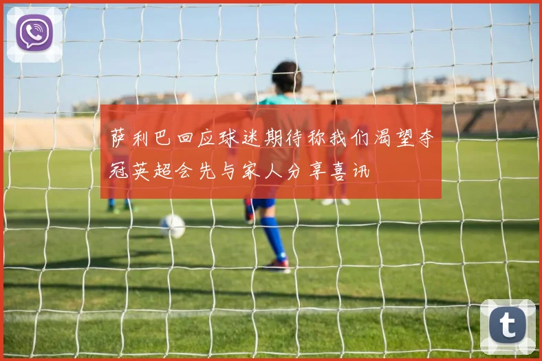 萨利巴回应球迷期待称我们渴望夺冠英超会先与家人分享喜讯
