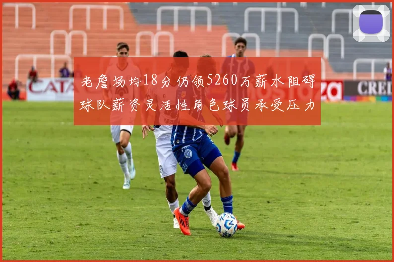 老詹场均18分仍领5260万薪水阻碍球队薪资灵活性角色球员承受压力
