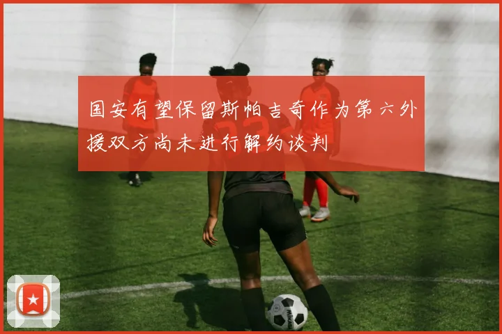 国安有望保留斯帕吉奇作为第六外援双方尚未进行解约谈判