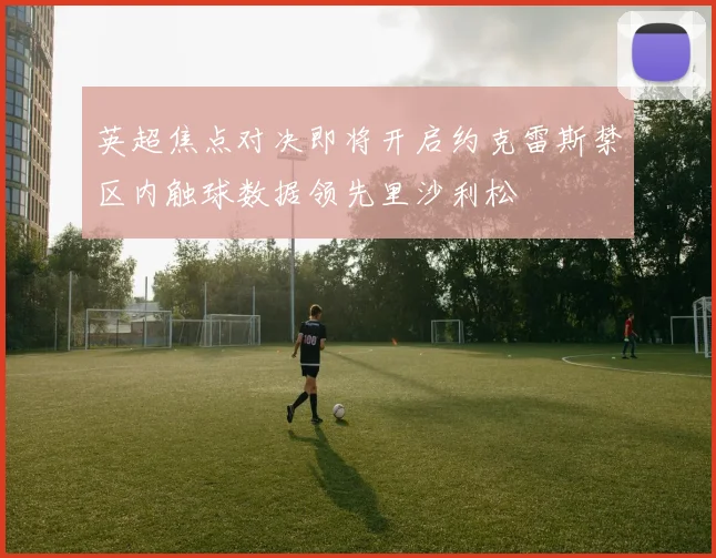 英超焦点对决即将开启约克雷斯禁区内触球数据领先里沙利松