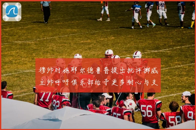 穆帅对施耶尔德鲁普提出批评挪威主帅呼吁俱乐部给予更多耐心与支持