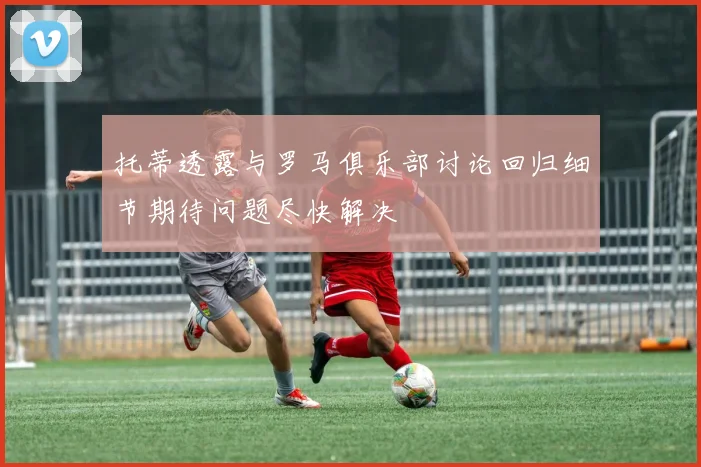 托蒂透露与罗马俱乐部讨论回归细节期待问题尽快解决