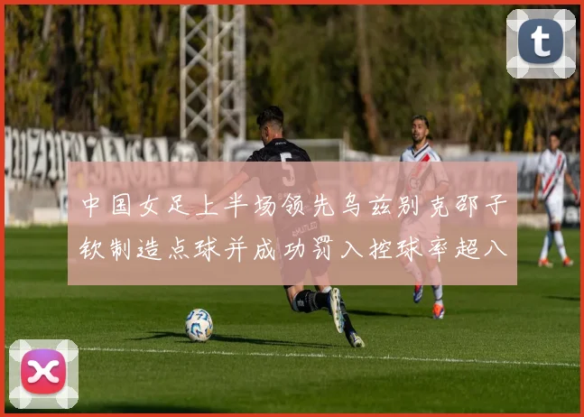 中国女足上半场领先乌兹别克邵子钦制造点球并成功罚入控球率超八成