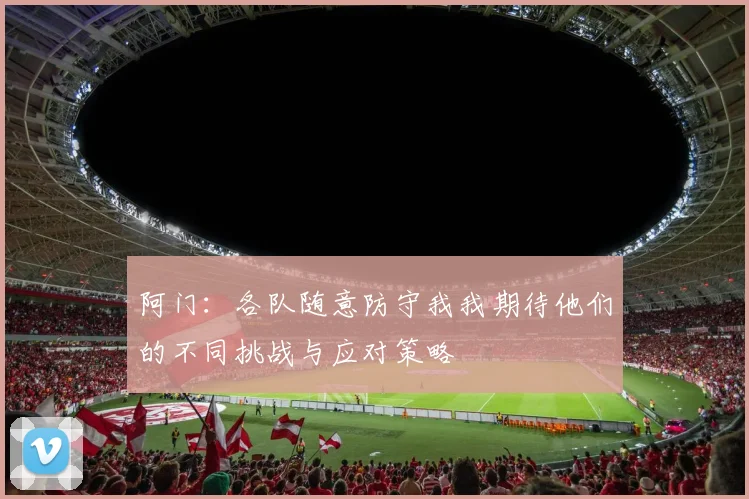 阿门：各队随意防守我我期待他们的不同挑战与应对策略