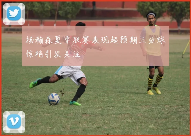 杨瀚森夏季联赛表现超预期三分球惊艳引发关注