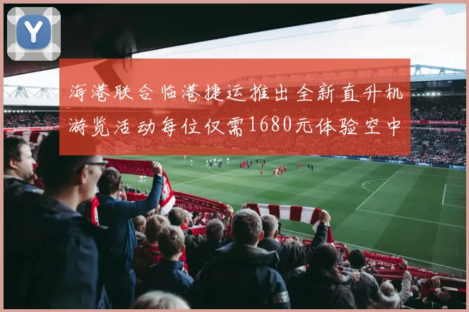 海港联合临港捷运推出全新直升机游览活动每位仅需1680元体验空中美景