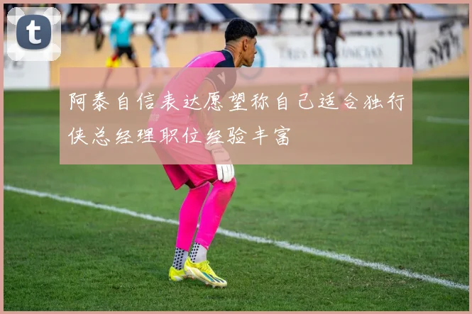 阿泰自信表达愿望称自己适合独行侠总经理职位经验丰富