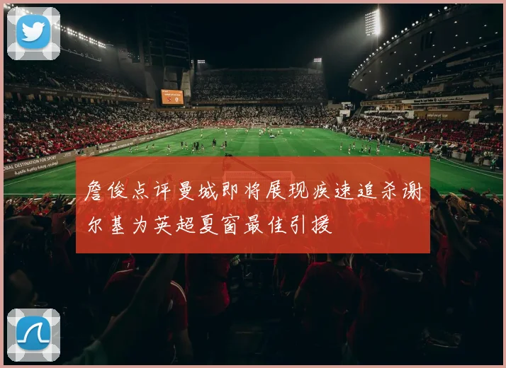 詹俊点评曼城即将展现疾速追杀谢尔基为英超夏窗最佳引援