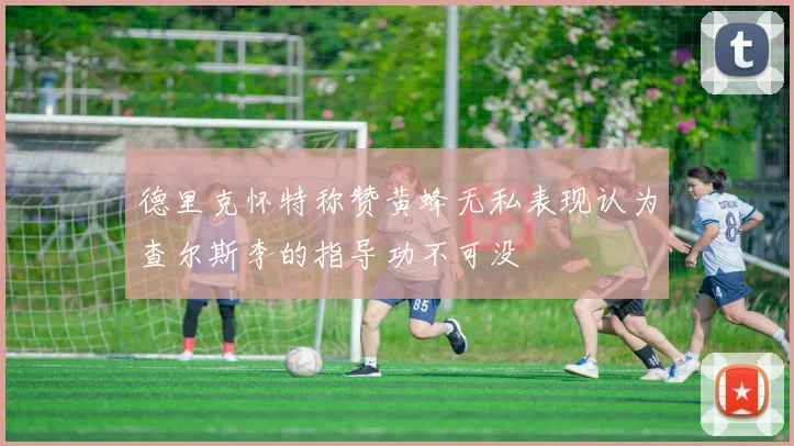 德里克怀特称赞黄蜂无私表现认为查尔斯李的指导功不可没