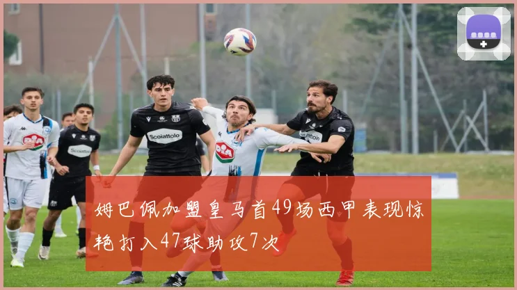 姆巴佩加盟皇马首49场西甲表现惊艳打入47球助攻7次