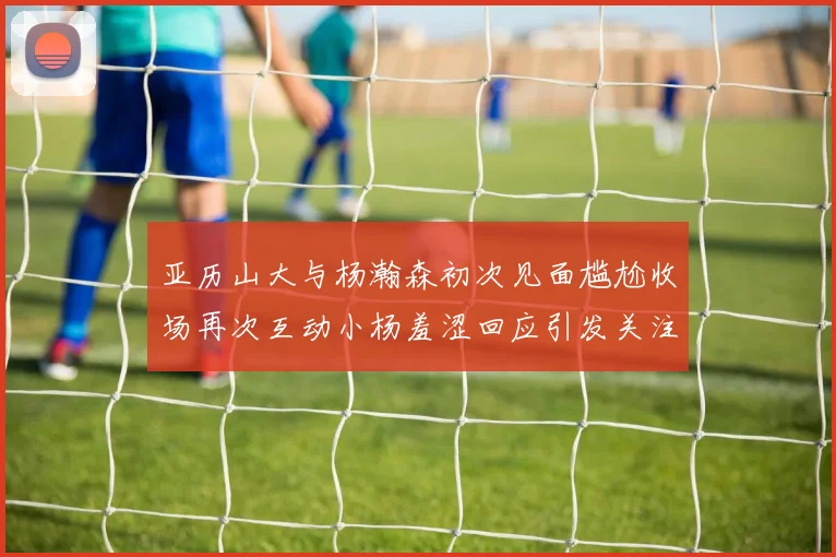 亚历山大与杨瀚森初次见面尴尬收场再次互动小杨羞涩回应引发关注