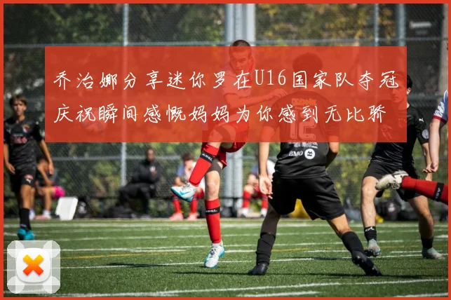 乔治娜分享迷你罗在U16国家队夺冠庆祝瞬间感慨妈妈为你感到无比骄傲