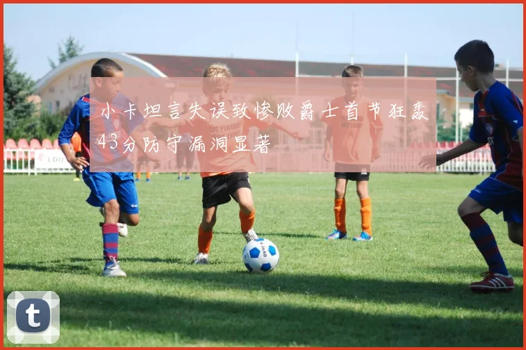 小卡坦言失误致惨败爵士首节狂轰43分防守漏洞显著