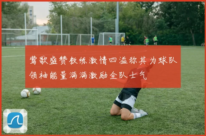 莺歌盛赞教练激情四溢称其为球队领袖能量满满激励全队士气