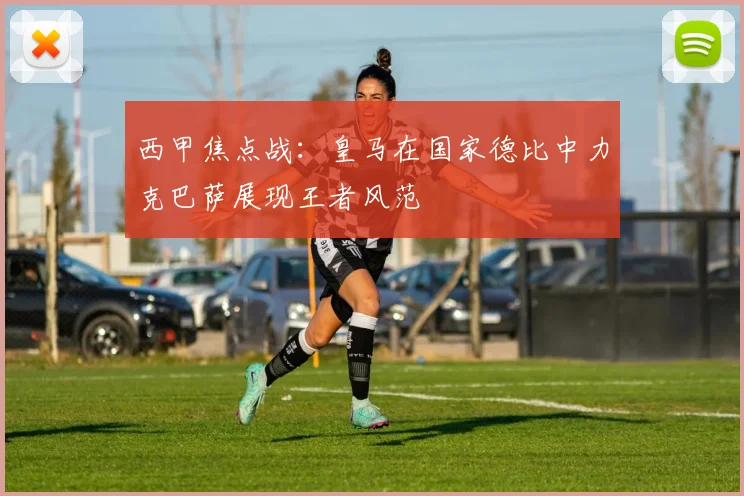 西甲焦点战：皇马在国家德比中力克巴萨展现王者风范