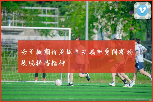 茹子楠期待身披国安战袍勇闯赛场展现拼搏精神