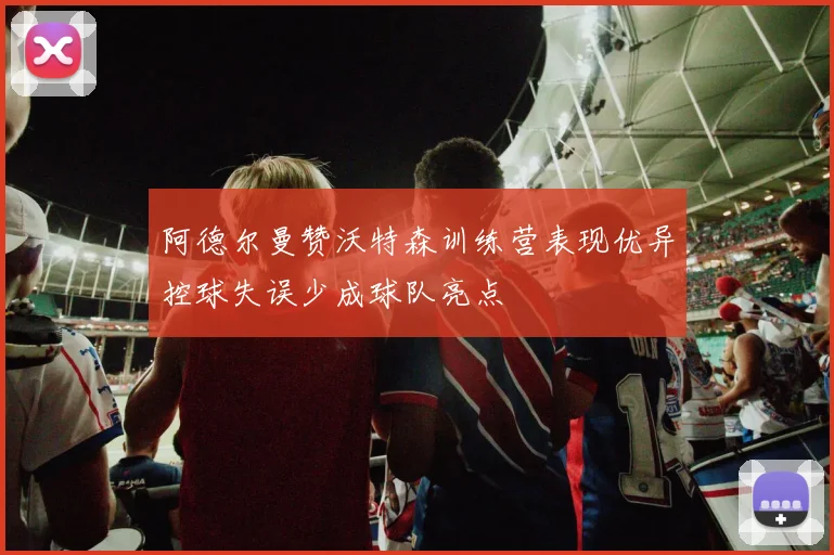阿德尔曼赞沃特森训练营表现优异控球失误少成球队亮点