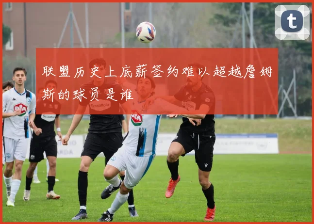 联盟历史上底薪签约难以超越詹姆斯的球员是谁