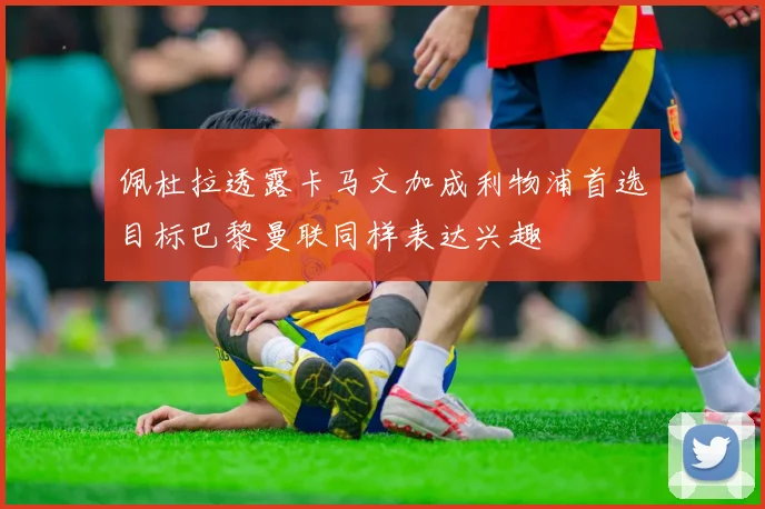 佩杜拉透露卡马文加成利物浦首选目标巴黎曼联同样表达兴趣