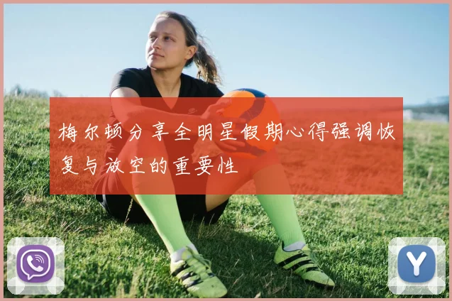 梅尔顿分享全明星假期心得强调恢复与放空的重要性