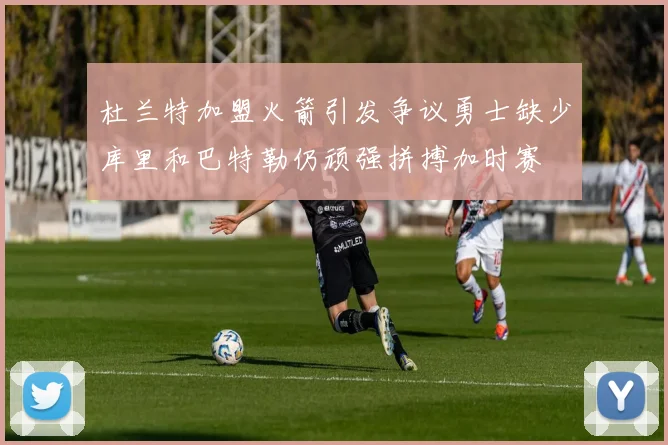 杜兰特加盟火箭引发争议勇士缺少库里和巴特勒仍顽强拼搏加时赛